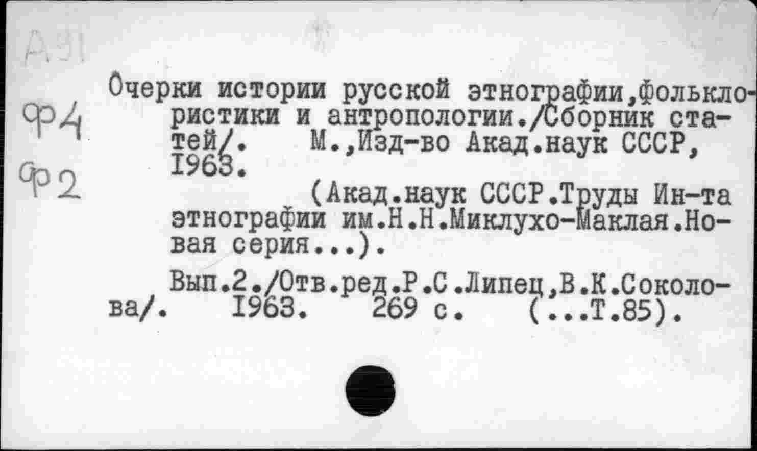 ﻿°Р2
Очерки истории русской этнографии,фолькл ристики и антропологии./Сборник ста-тей^. М.,Изд-во Акад.наук СССР,
(Акад.наук СССР.Труды Ин-та этнографии им.H ,Н.Миклухо-Маклая.Новая серия...).
Вып.2./Отв.ред.P.С.Липец,В .К.Соколова/. 1963.	269 с. (...Т.85).